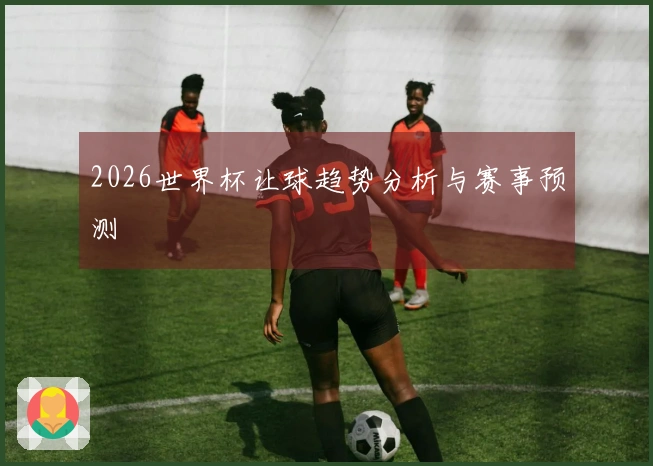 2026世界杯让球趋势分析与赛事预测