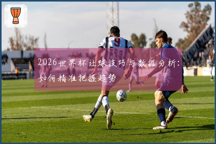 2026世界杯让球技巧与数据分析：如何精准把握趋势